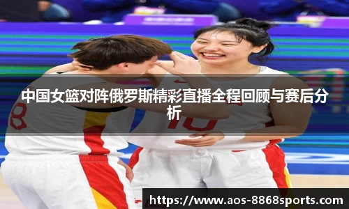 中国女篮对阵俄罗斯精彩直播全程回顾与赛后分析